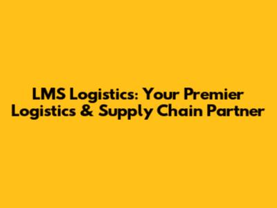LMS Logistics: Your Premier Logistics & Supply Chain Partner