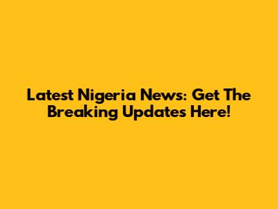Latest Nigeria News: Get The Breaking Updates Here!