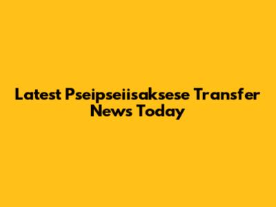 Latest Pseipseiisaksese Transfer News Today