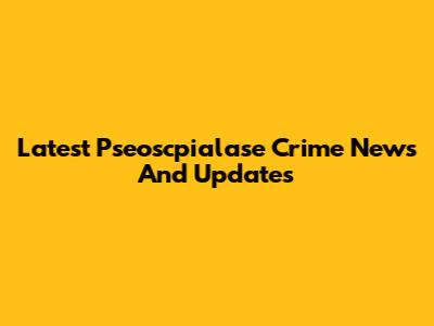 Latest Pseoscpialase Crime News And Updates