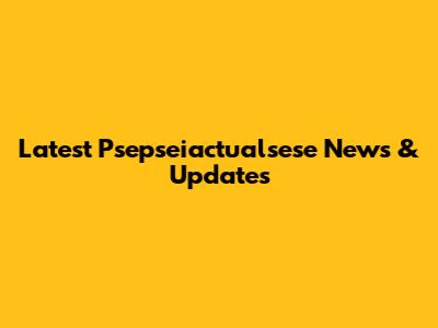 Latest Psepseiactualsese News & Updates