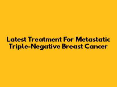Latest Treatment For Metastatic Triple-Negative Breast Cancer