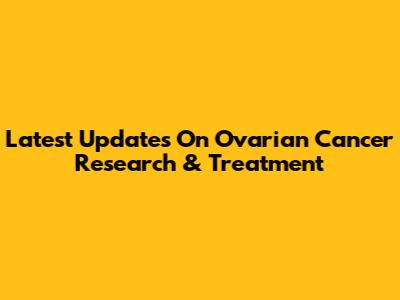 Latest Updates On Ovarian Cancer Research & Treatment