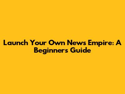 Launch Your Own News Empire: A Beginner's Guide