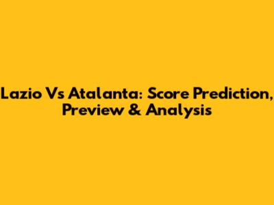 Lazio Vs Atalanta: Score Prediction, Preview & Analysis