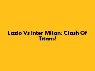 Lazio Vs Inter Milan: Clash Of Titans!