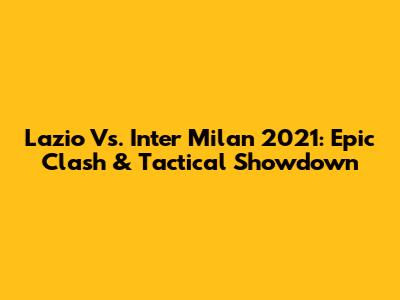 Lazio Vs. Inter Milan 2021: Epic Clash & Tactical Showdown