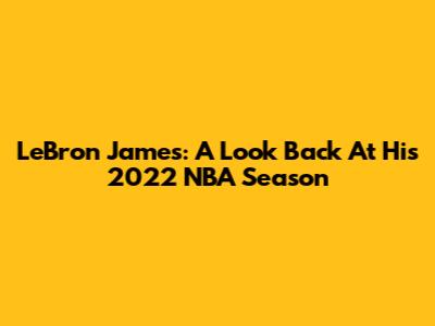 LeBron James: A Look Back At His 2022 NBA Season