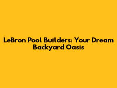 LeBron Pool Builders: Your Dream Backyard Oasis