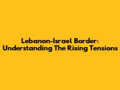 Lebanon-Israel Border: Understanding The Rising Tensions