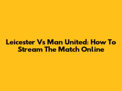 Leicester Vs Man United: How To Stream The Match Online