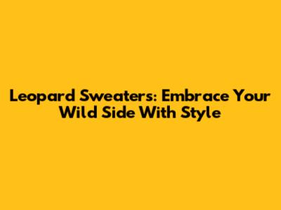 Leopard Sweaters: Embrace Your Wild Side With Style