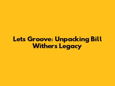 Let's Groove: Unpacking Bill Withers' Legacy