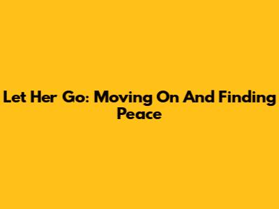 Let Her Go: Moving On And Finding Peace