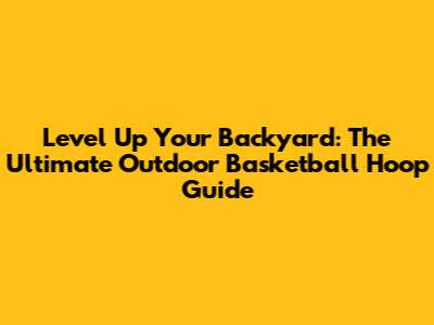 Level Up Your Backyard: The Ultimate Outdoor Basketball Hoop Guide