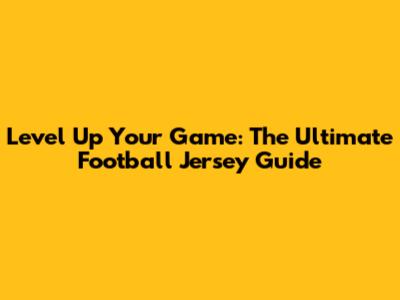 Level Up Your Game: The Ultimate Football Jersey Guide