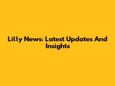 Lilly News: Latest Updates And Insights