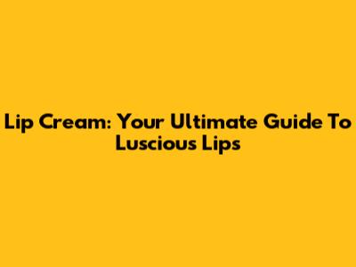 Lip Cream: Your Ultimate Guide To Luscious Lips