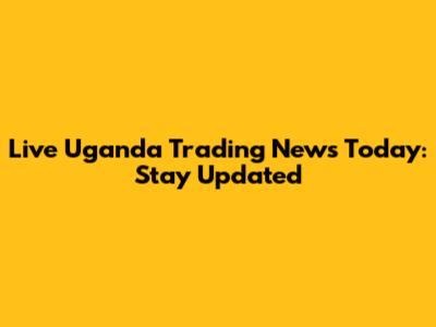 Live Uganda Trading News Today: Stay Updated