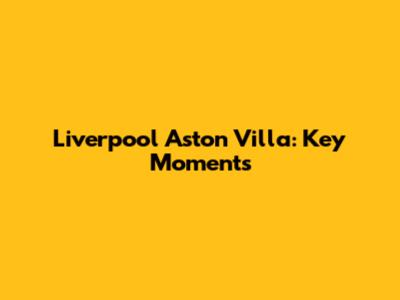 Liverpool Aston Villa: Key Moments