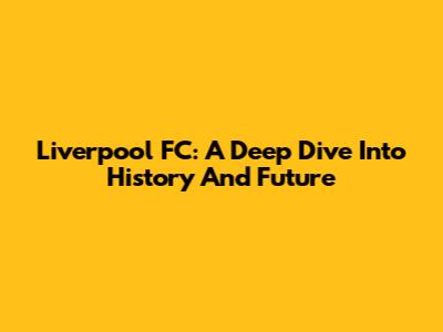 Liverpool FC: A Deep Dive Into History And Future