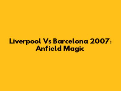 Liverpool Vs Barcelona 2007: Anfield Magic