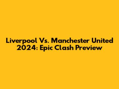 Liverpool Vs. Manchester United 2024: Epic Clash Preview