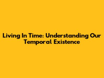 Living In Time: Understanding Our Temporal Existence