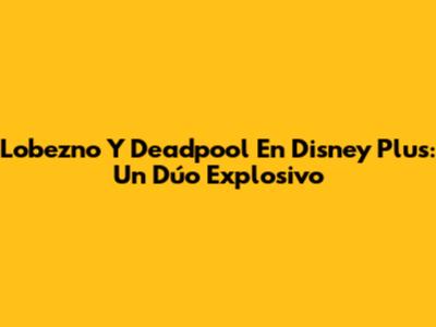 Lobezno Y Deadpool En Disney Plus: Un Dúo Explosivo