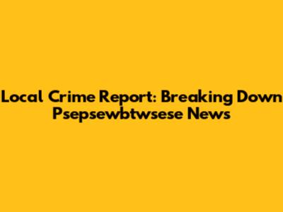Local Crime Report: Breaking Down Psepsewbtwsese News