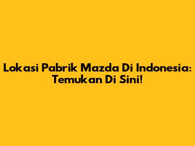 Lokasi Pabrik Mazda Di Indonesia: Temukan Di Sini!