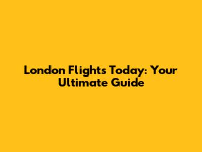 London Flights Today: Your Ultimate Guide