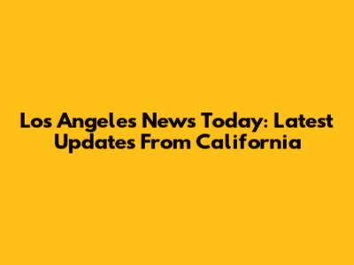 Los Angeles News Today: Latest Updates From California