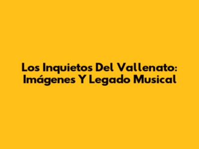 Los Inquietos Del Vallenato: Imágenes Y Legado Musical