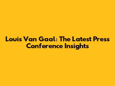Louis Van Gaal: The Latest Press Conference Insights