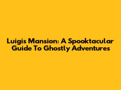 Luigi's Mansion: A Spooktacular Guide To Ghostly Adventures