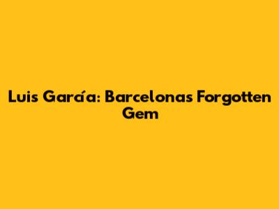 Luis García: Barcelona's Forgotten Gem