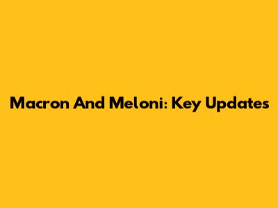 Macron And Meloni: Key Updates