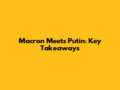 Macron Meets Putin: Key Takeaways