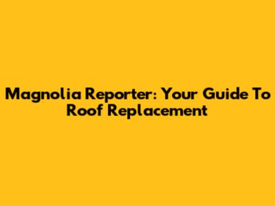 Magnolia Reporter: Your Guide To Roof Replacement