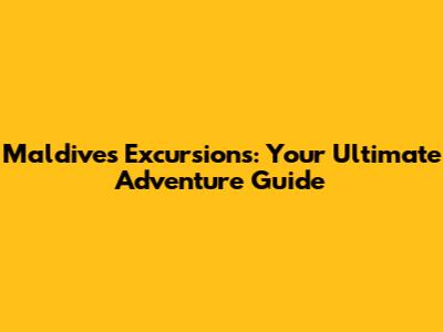 Maldives Excursions: Your Ultimate Adventure Guide