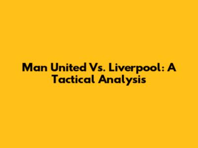 Man United Vs. Liverpool: A Tactical Analysis