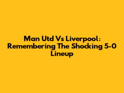 Man Utd Vs Liverpool: Remembering The Shocking 5-0 Lineup