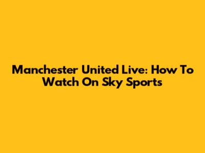 Manchester United Live: How To Watch On Sky Sports