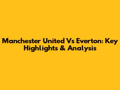 Manchester United Vs Everton: Key Highlights & Analysis