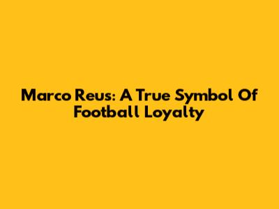 Marco Reus: A True Symbol Of Football Loyalty