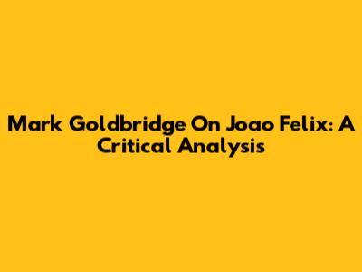 Mark Goldbridge On Joao Felix: A Critical Analysis