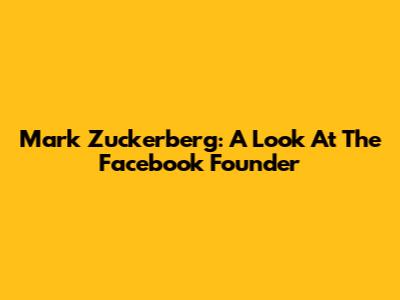 Mark Zuckerberg: A Look At The Facebook Founder