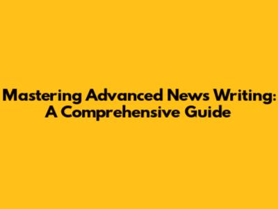 Mastering Advanced News Writing: A Comprehensive Guide