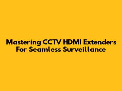 Mastering CCTV HDMI Extenders For Seamless Surveillance